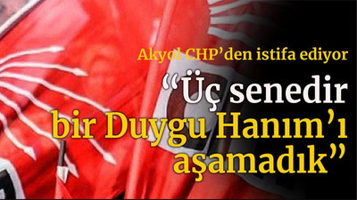 Akyol CHP’den istifa ediyor “Üç senedir bir Duygu Hanım’ı aşamadık”